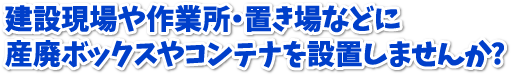 建設現場や作業所・置き場などに産廃ボックスやコンテナを設置しませんか?