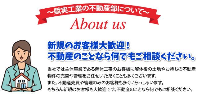 賦実工業の不動産部について About us 新規のお客様大歓迎！不動産のことなら何でもご相談ください。 当社では主体事業である解体工事のお客様に解体後の土地やお持ちの不動産物件の売買や管理をお任せいただくことも多くございます。また、不動産売買や管理のみのお客様も多くいらっしゃいます。もちろん新規のお客様も大歓迎です。不動産のことなら何でもご相談ください。