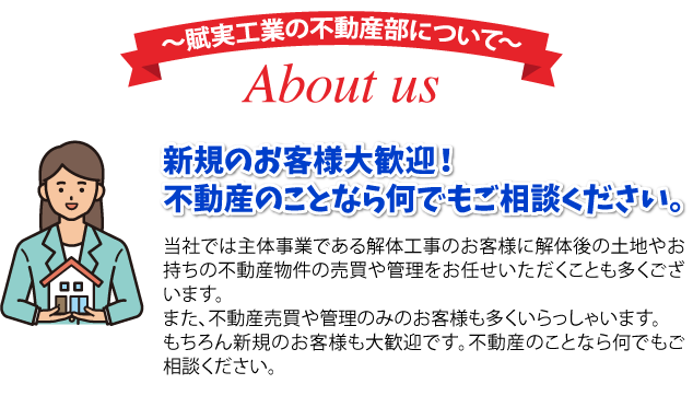 賦実工業の不動産部について About us 新規のお客様大歓迎！不動産のことなら何でもご相談ください。 当社では主体事業である解体工事のお客様に解体後の土地やお持ちの不動産物件の売買や管理をお任せいただくことも多くございます。また、不動産売買や管理のみのお客様も多くいらっしゃいます。もちろん新規のお客様も大歓迎です。不動産のことなら何でもご相談ください。