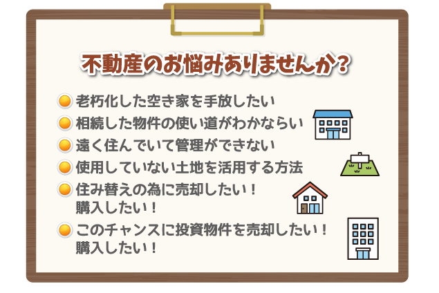 不動産のお悩みありませんか？ 老朽化した空き家を手放したい 相続した物件の使い道がわかならい 遠く住んでいて管理ができない 使用していない土地を活用する方法 住み替えの為に売却したい！購入したい！ このチャンスに投資物件を売却したい！購入したい！